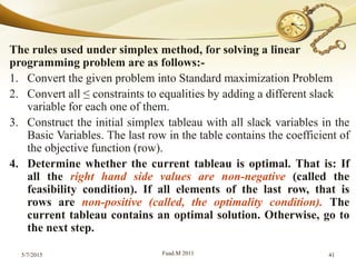 The rules used under simplex method, for solving a linear
programming problem are as follows:-
1. Convert the given problem into Standard maximization Problem
2. Convert all ≤ constraints to equalities by adding a different slack
variable for each one of them.
3. Construct the initial simplex tableau with all slack variables in the
Basic Variables. The last row in the table contains the coefficient of
the objective function (row).
4. Determine whether the current tableau is optimal. That is: If
all the right hand side values are non-negative (called the
feasibility condition). If all elements of the last row, that is
rows are non-positive (called, the optimality condition). The
current tableau contains an optimal solution. Otherwise, go to
the next step.
5/7/2015 Fuad.M 2011 41
 