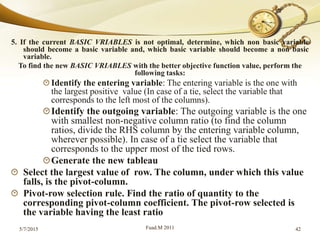 5. If the current BASIC VRIABLES is not optimal, determine, which non basic variable
should become a basic variable and, which basic variable should become a non basic
variable.
To find the new BASIC VRIABLES with the better objective function value, perform the
following tasks:
Identify the entering variable: The entering variable is the one with
the largest positive value (In case of a tie, select the variable that
corresponds to the left most of the columns).
Identify the outgoing variable: The outgoing variable is the one
with smallest non-negative column ratio (to find the column
ratios, divide the RHS column by the entering variable column,
wherever possible). In case of a tie select the variable that
corresponds to the upper most of the tied rows.
Generate the new tableau
Select the largest value of row. The column, under which this value
falls, is the pivot-column.
Pivot-row selection rule. Find the ratio of quantity to the
corresponding pivot-column coefficient. The pivot-row selected is
the variable having the least ratio
5/7/2015 Fuad.M 2011 42
 