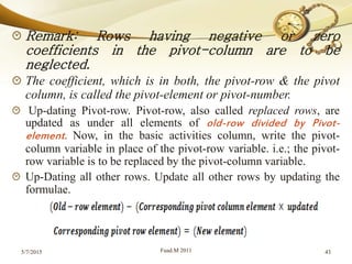 Remark: Rows having negative or zero
coefficients in the pivot-column are to be
neglected.
The coefficient, which is in both, the pivot-row & the pivot
column, is called the pivot-element or pivot-number.
Up-dating Pivot-row. Pivot-row, also called replaced rows, are
updated as under all elements of old-row divided by Pivot-
element. Now, in the basic activities column, write the pivot-
column variable in place of the pivot-row variable. i.e.; the pivot-
row variable is to be replaced by the pivot-column variable.
Up-Dating all other rows. Update all other rows by updating the
formulae.
5/7/2015 Fuad.M 2011 43
 