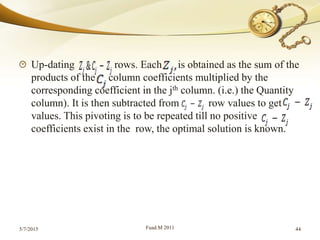 Up-dating rows. Each is obtained as the sum of the
products of the column coefficients multiplied by the
corresponding coefficient in the jth column. (i.e.) the Quantity
column). It is then subtracted from row values to get
values. This pivoting is to be repeated till no positive
coefficients exist in the row, the optimal solution is known.
5/7/2015 Fuad.M 2011 44
 