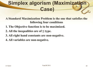 A Standard Maximization Problem is the one that satisfies the
following four conditions
1. The Objective function is to be maximized.
2. All the inequalities are of ≤ type.
3. All right hand constants are non-negative.
4. All variables are non-negative.
5/7/2015 Fuad.M 2011 45
 
