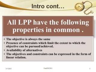 All LPP have the following
properties in common .
• The objective is always the same
• Presence of constraints which limit the extent to which the
objective can be pursued/achieved.
• Availability of alternatives
• The objectives and constraints can be expressed in the form of
linear relation.
5/7/2015 Fuad.M 2011 5
 