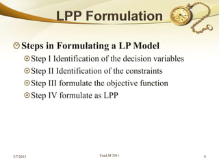 Steps in Formulating a LP Model
Step I Identification of the decision variables
Step II Identification of the constraints
Step III formulate the objective function
Step IV formulate as LPP
5/7/2015 Fuad.M 2011 8
 