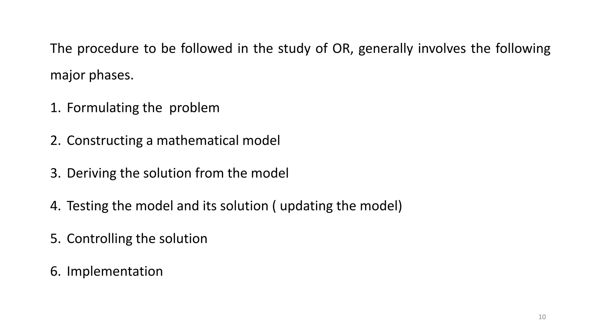 10
The procedure to be followed in the study of OR, generally involves the following
major phases.
1. Formulating the problem
2. Constructing a mathematical model
3. Deriving the solution from the model
4. Testing the model and its solution ( updating the model)
5. Controlling the solution
6. Implementation
 
