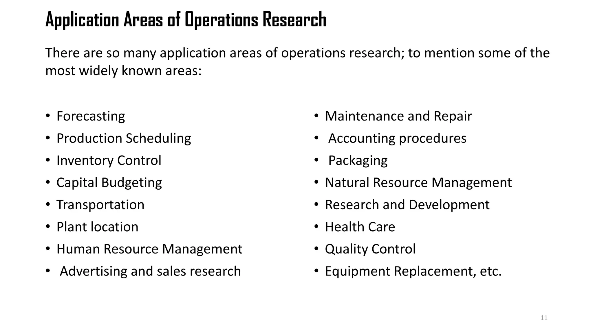 Application Areas of Operations Research
• Forecasting
• Production Scheduling
• Inventory Control
• Capital Budgeting
• Transportation
• Plant location
• Human Resource Management
• Advertising and sales research
• Maintenance and Repair
• Accounting procedures
• Packaging
• Natural Resource Management
• Research and Development
• Health Care
• Quality Control
• Equipment Replacement, etc.
11
There are so many application areas of operations research; to mention some of the
most widely known areas:
 