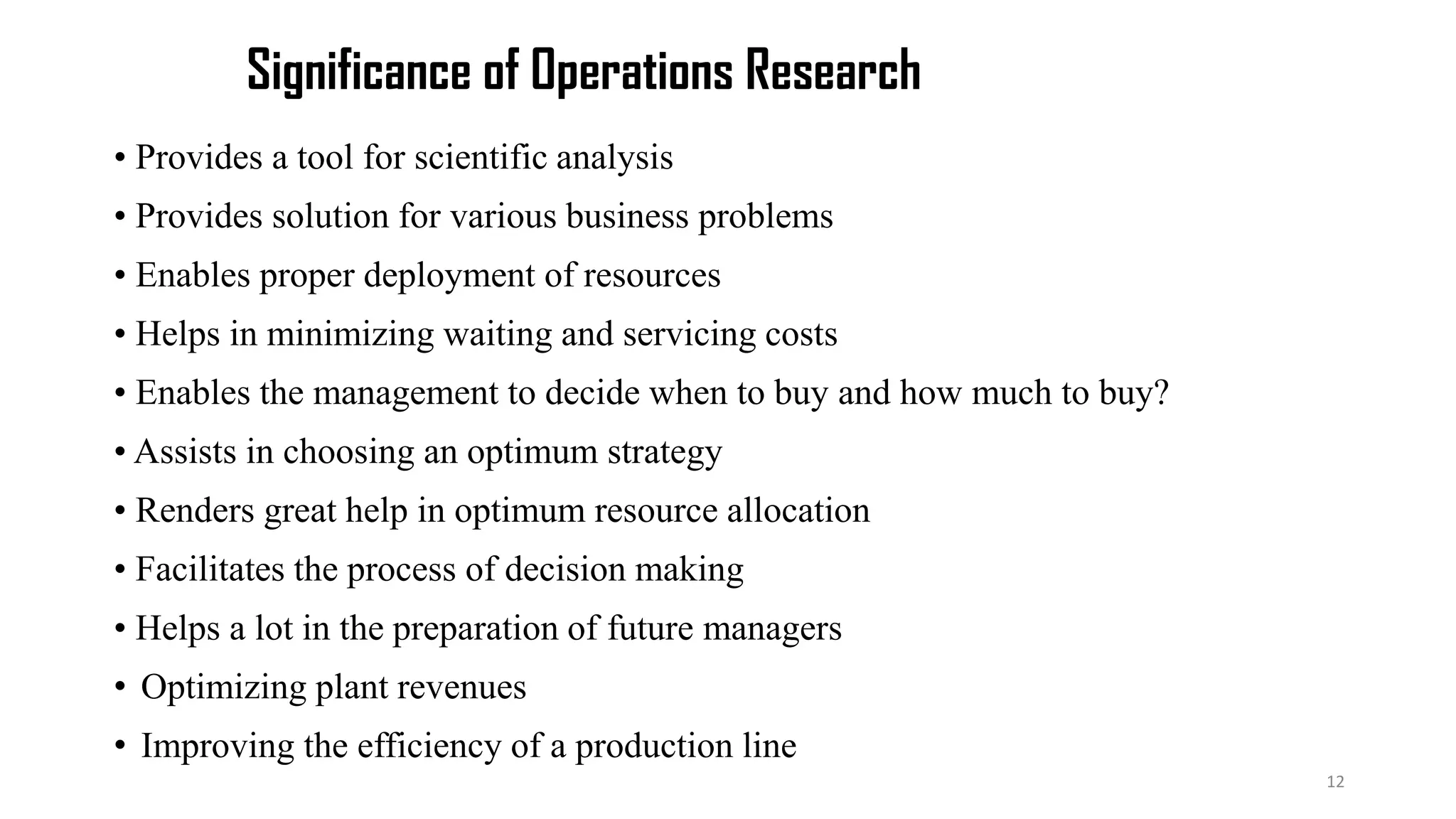 Significance of Operations Research
• Provides a tool for scientific analysis
• Provides solution for various business problems
• Enables proper deployment of resources
• Helps in minimizing waiting and servicing costs
• Enables the management to decide when to buy and how much to buy?
• Assists in choosing an optimum strategy
• Renders great help in optimum resource allocation
• Facilitates the process of decision making
• Helps a lot in the preparation of future managers
• Optimizing plant revenues
• Improving the efficiency of a production line
12
 