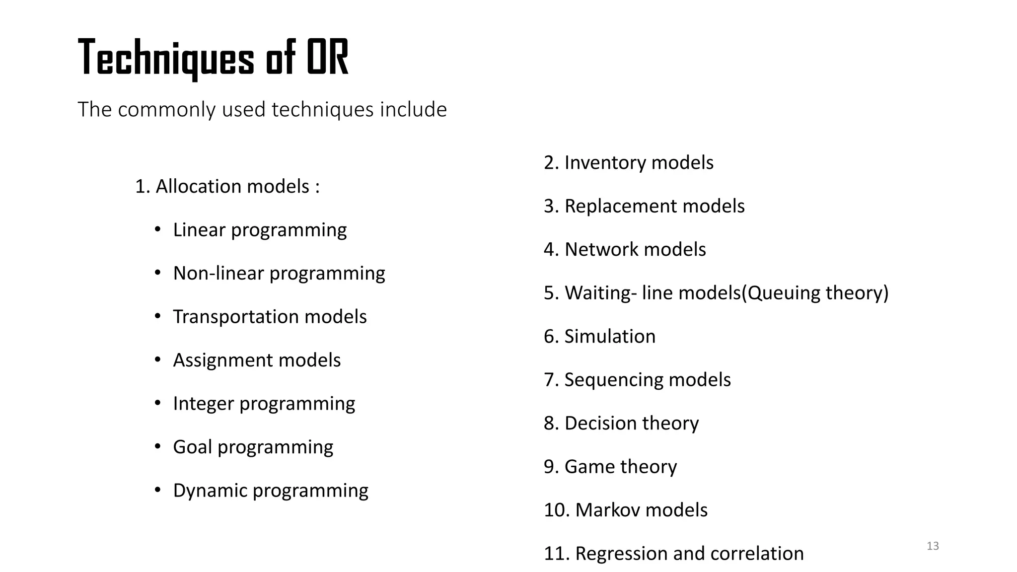 The commonly used techniques include
1. Allocation models :
• Linear programming
• Non-linear programming
• Transportation models
• Assignment models
• Integer programming
• Goal programming
• Dynamic programming
2. Inventory models
3. Replacement models
4. Network models
5. Waiting- line models(Queuing theory)
6. Simulation
7. Sequencing models
8. Decision theory
9. Game theory
10. Markov models
11. Regression and correlation 13
Techniques of OR
 