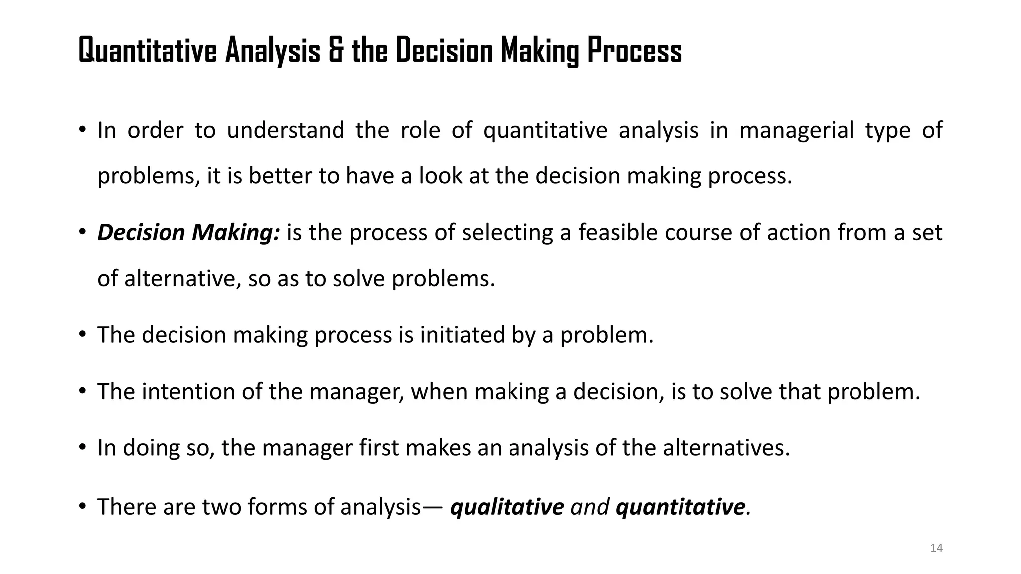 Quantitative Analysis & the Decision Making Process
• In order to understand the role of quantitative analysis in managerial type of
problems, it is better to have a look at the decision making process.
• Decision Making: is the process of selecting a feasible course of action from a set
of alternative, so as to solve problems.
• The decision making process is initiated by a problem.
• The intention of the manager, when making a decision, is to solve that problem.
• In doing so, the manager first makes an analysis of the alternatives.
• There are two forms of analysis— qualitative and quantitative.
14
 