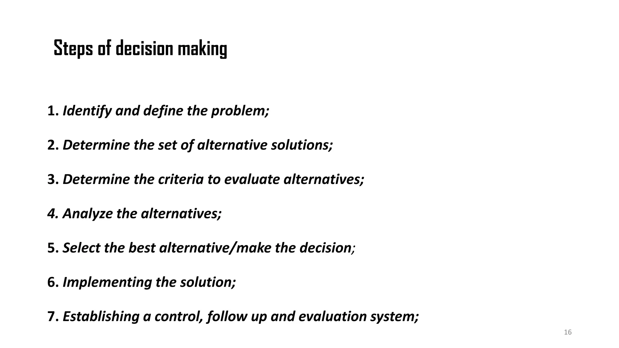 Steps of decision making
1. Identify and define the problem;
2. Determine the set of alternative solutions;
3. Determine the criteria to evaluate alternatives;
4. Analyze the alternatives;
5. Select the best alternative/make the decision;
6. Implementing the solution;
7. Establishing a control, follow up and evaluation system;
16
 
