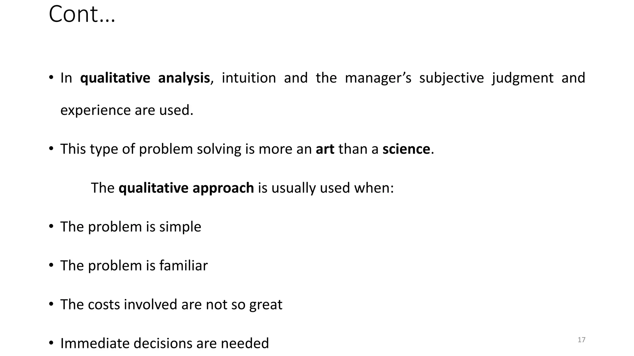 Cont…
• In qualitative analysis, intuition and the manager’s subjective judgment and
experience are used.
• This type of problem solving is more an art than a science.
The qualitative approach is usually used when:
• The problem is simple
• The problem is familiar
• The costs involved are not so great
• Immediate decisions are needed 17
 