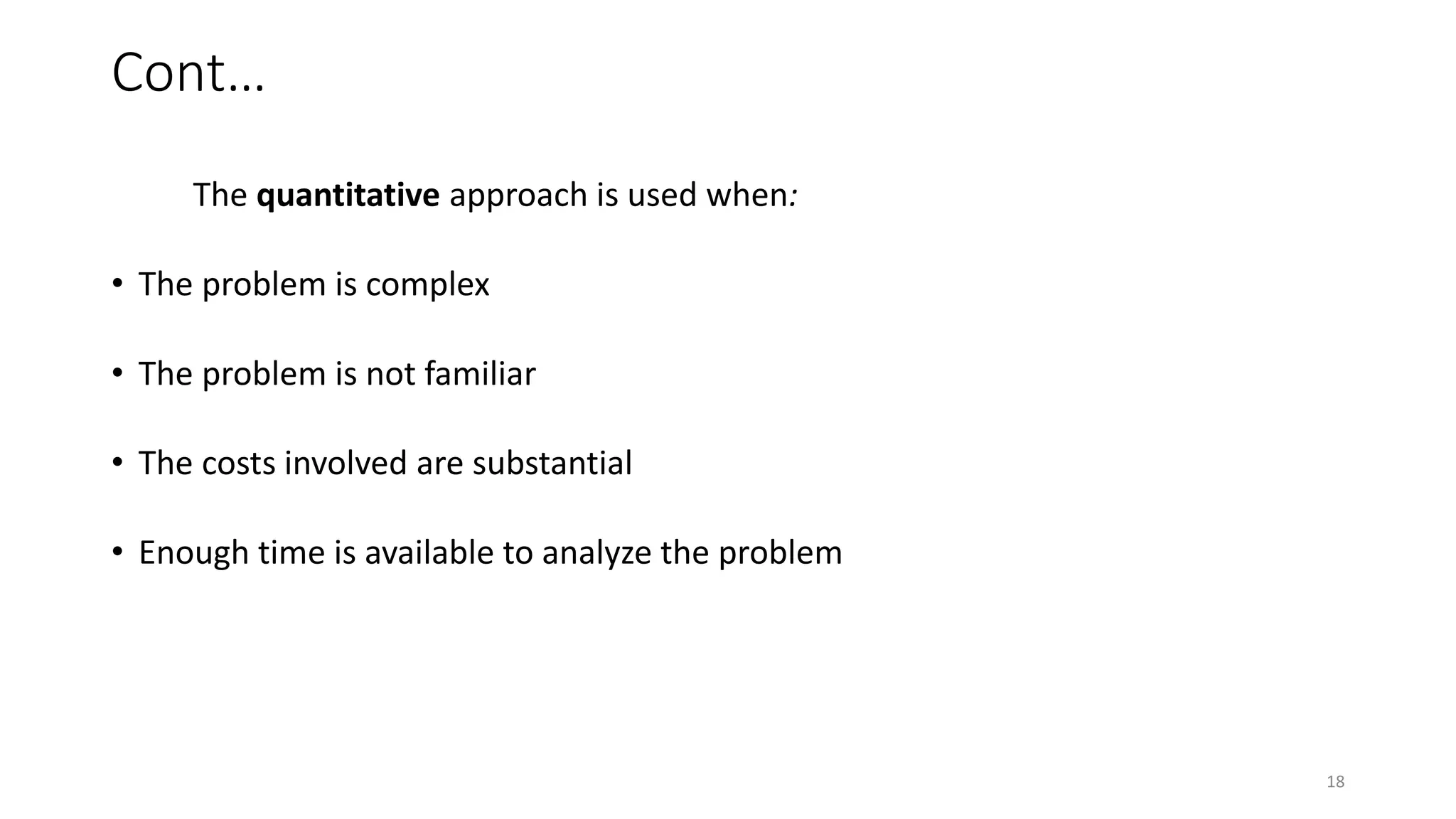 Cont…
The quantitative approach is used when:
• The problem is complex
• The problem is not familiar
• The costs involved are substantial
• Enough time is available to analyze the problem
18
 