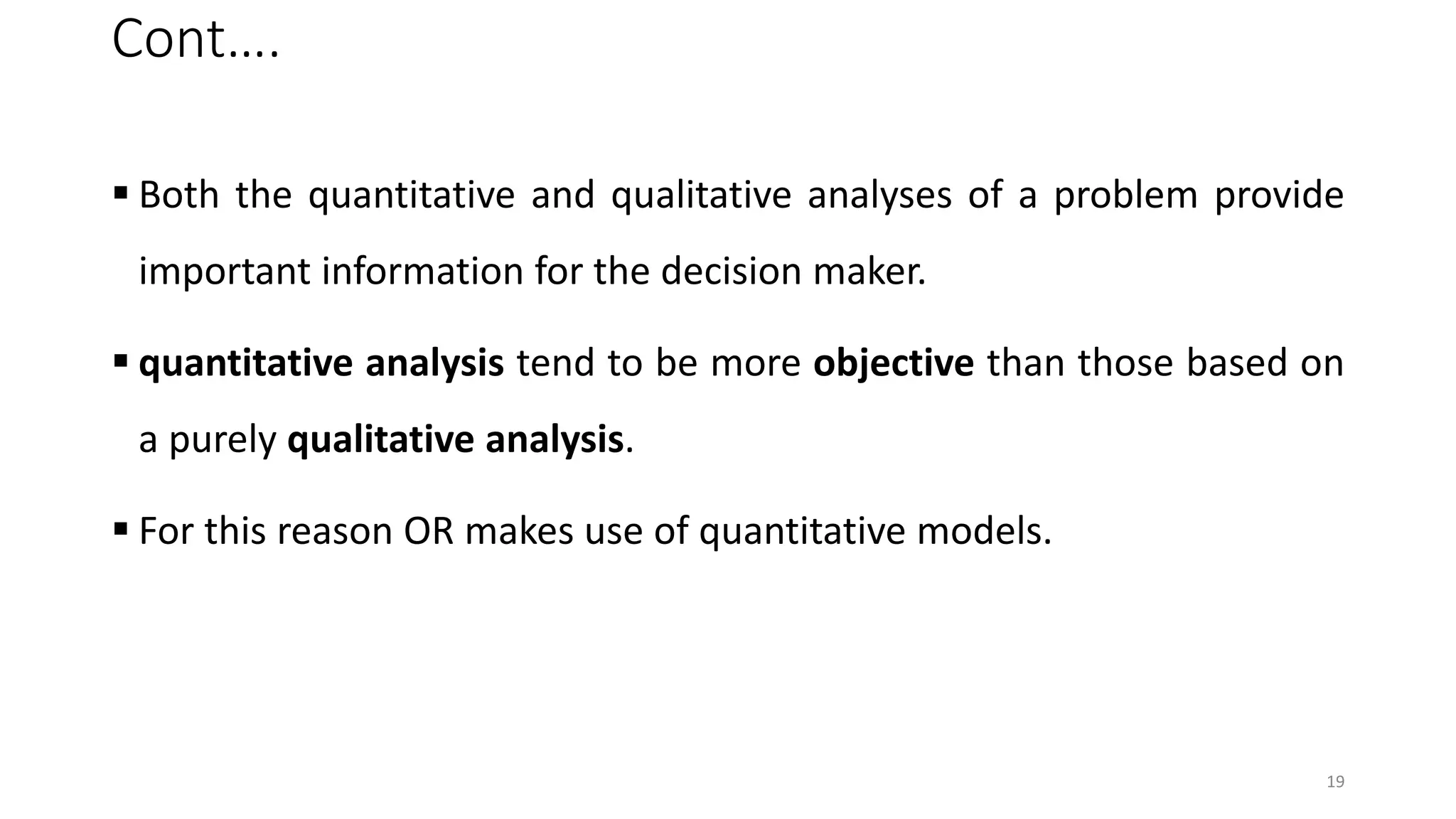 Cont….
 Both the quantitative and qualitative analyses of a problem provide
important information for the decision maker.
 quantitative analysis tend to be more objective than those based on
a purely qualitative analysis.
 For this reason OR makes use of quantitative models.
19
 