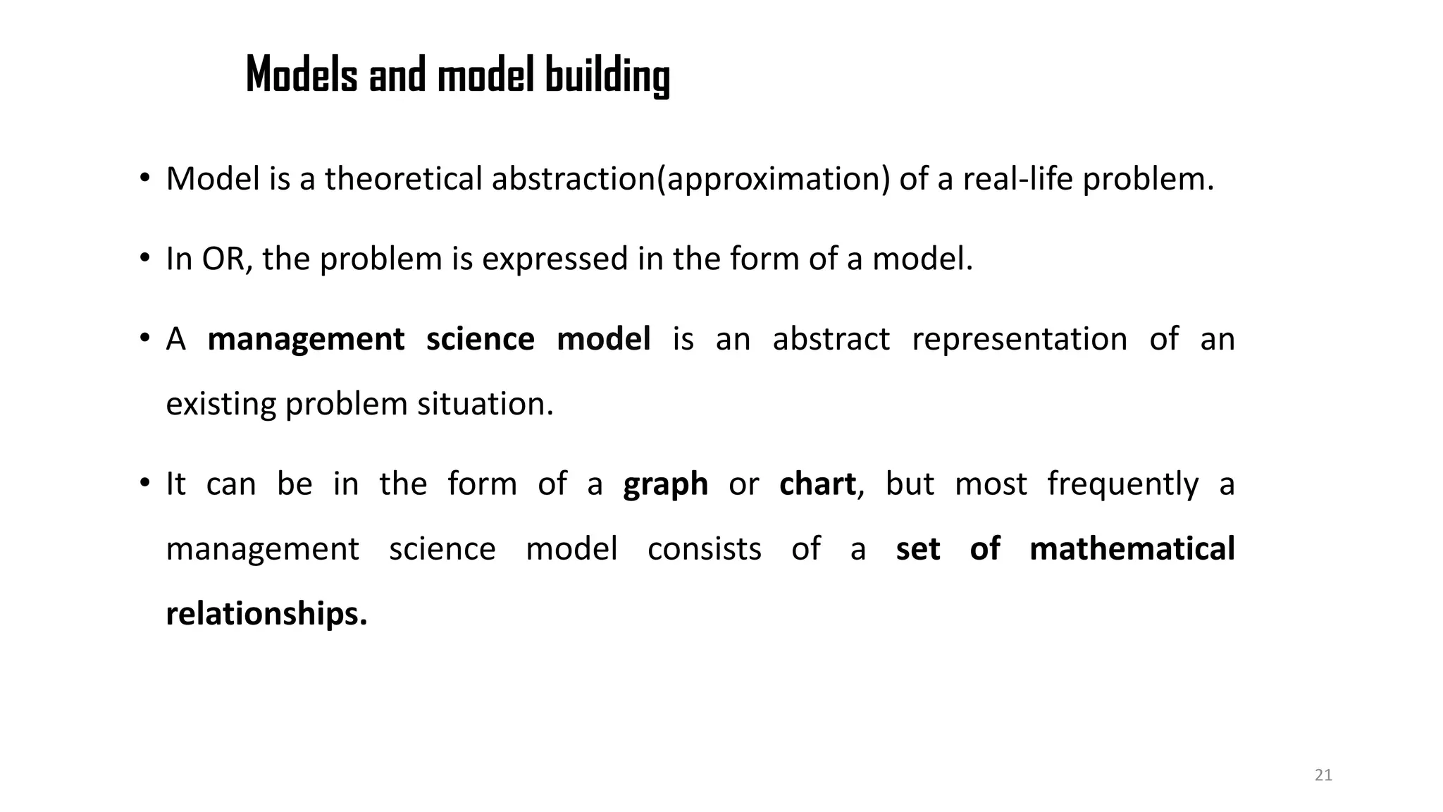Models and model building
• Model is a theoretical abstraction(approximation) of a real-life problem.
• In OR, the problem is expressed in the form of a model.
• A management science model is an abstract representation of an
existing problem situation.
• It can be in the form of a graph or chart, but most frequently a
management science model consists of a set of mathematical
relationships.
21
 