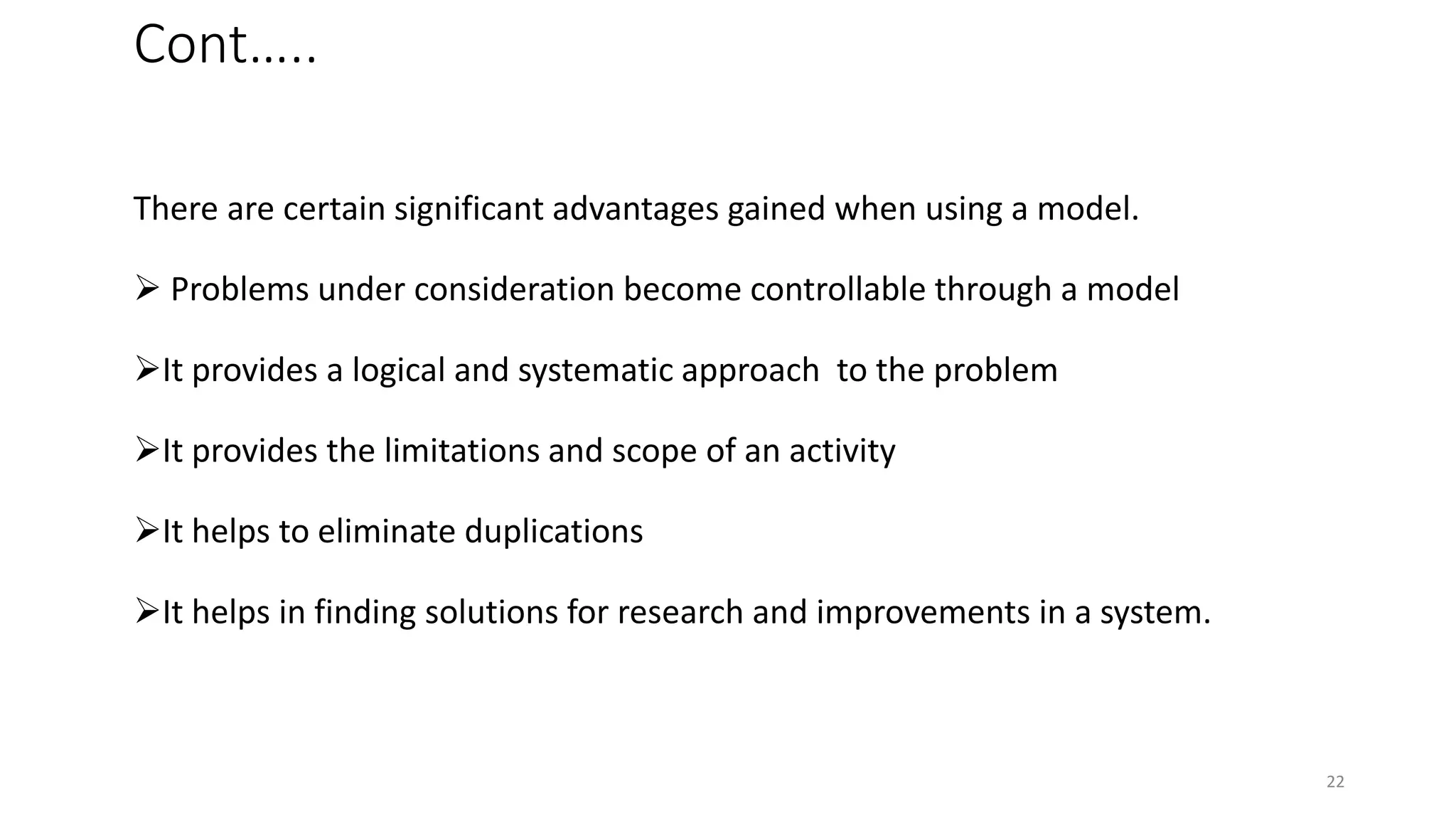 Cont…..
There are certain significant advantages gained when using a model.
 Problems under consideration become controllable through a model
It provides a logical and systematic approach to the problem
It provides the limitations and scope of an activity
It helps to eliminate duplications
It helps in finding solutions for research and improvements in a system.
22
 