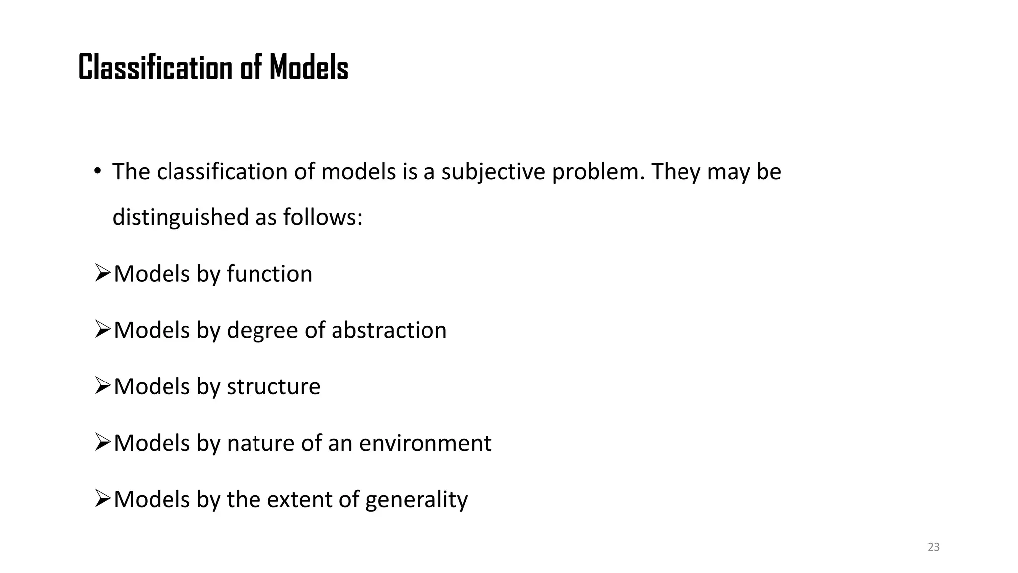 Classification of Models
• The classification of models is a subjective problem. They may be
distinguished as follows:
Models by function
Models by degree of abstraction
Models by structure
Models by nature of an environment
Models by the extent of generality
23
 
