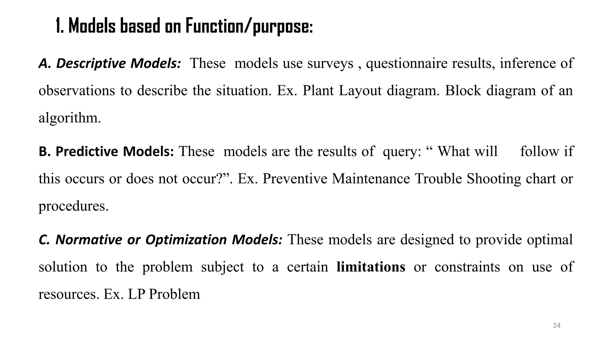 1. Models based on Function/purpose:
A. Descriptive Models: These models use surveys , questionnaire results, inference of
observations to describe the situation. Ex. Plant Layout diagram. Block diagram of an
algorithm.
B. Predictive Models: These models are the results of query: “ What will follow if
this occurs or does not occur?”. Ex. Preventive Maintenance Trouble Shooting chart or
procedures.
C. Normative or Optimization Models: These models are designed to provide optimal
solution to the problem subject to a certain limitations or constraints on use of
resources. Ex. LP Problem
24
 