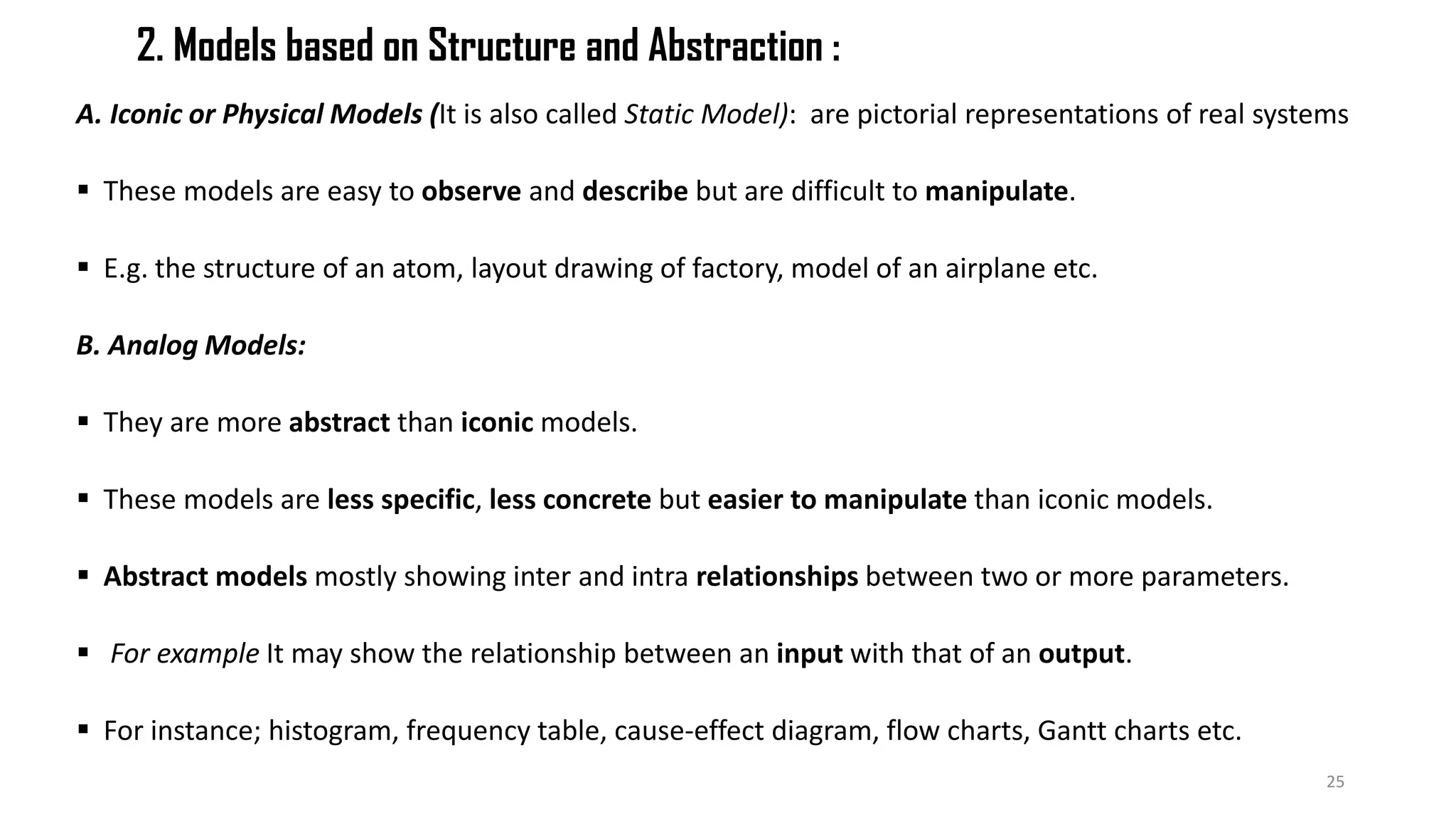 2. Models based on Structure and Abstraction :
A. Iconic or Physical Models (It is also called Static Model): are pictorial representations of real systems
 These models are easy to observe and describe but are difficult to manipulate.
 E.g. the structure of an atom, layout drawing of factory, model of an airplane etc.
B. Analog Models:
 They are more abstract than iconic models.
 These models are less specific, less concrete but easier to manipulate than iconic models.
 Abstract models mostly showing inter and intra relationships between two or more parameters.
 For example It may show the relationship between an input with that of an output.
 For instance; histogram, frequency table, cause-effect diagram, flow charts, Gantt charts etc.
25
 