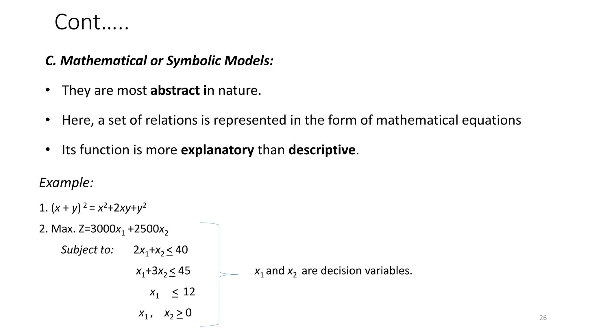 Cont…..
C. Mathematical or Symbolic Models:
• They are most abstract in nature.
• Here, a set of relations is represented in the form of mathematical equations
• Its function is more explanatory than descriptive.
Example:
1. (x + y) 2 = x2+2xy+y2
2. Max. Z=3000x1 +2500x2
Subject to: 2x1+x2 < 40
x1+3x2 < 45 x1 and x2 are decision variables.
x1 < 12
x1 , x2 > 0 26
 