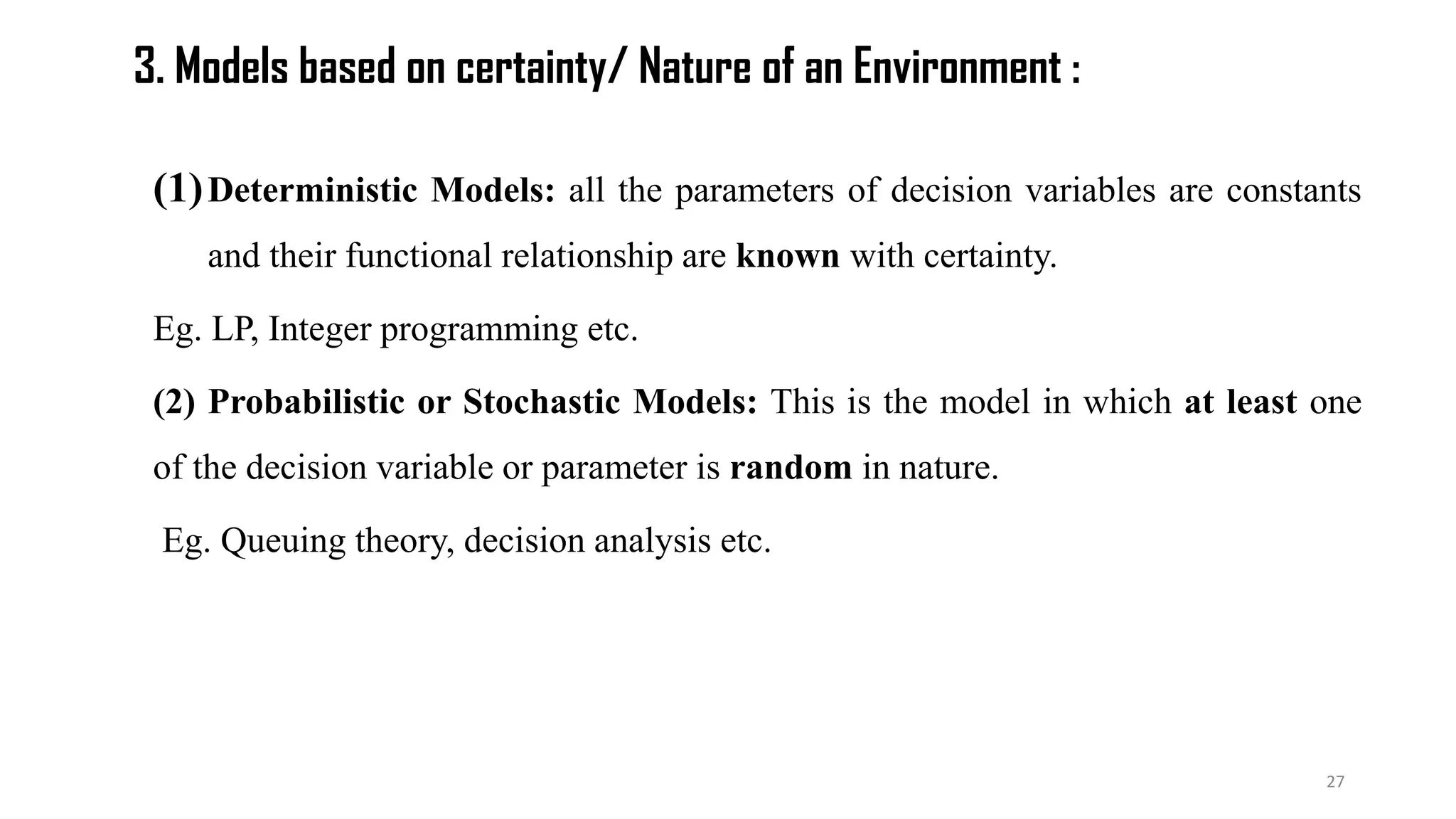 3. Models based on certainty/ Nature of an Environment :
(1)Deterministic Models: all the parameters of decision variables are constants
and their functional relationship are known with certainty.
Eg. LP, Integer programming etc.
(2) Probabilistic or Stochastic Models: This is the model in which at least one
of the decision variable or parameter is random in nature.
Eg. Queuing theory, decision analysis etc.
27
 
