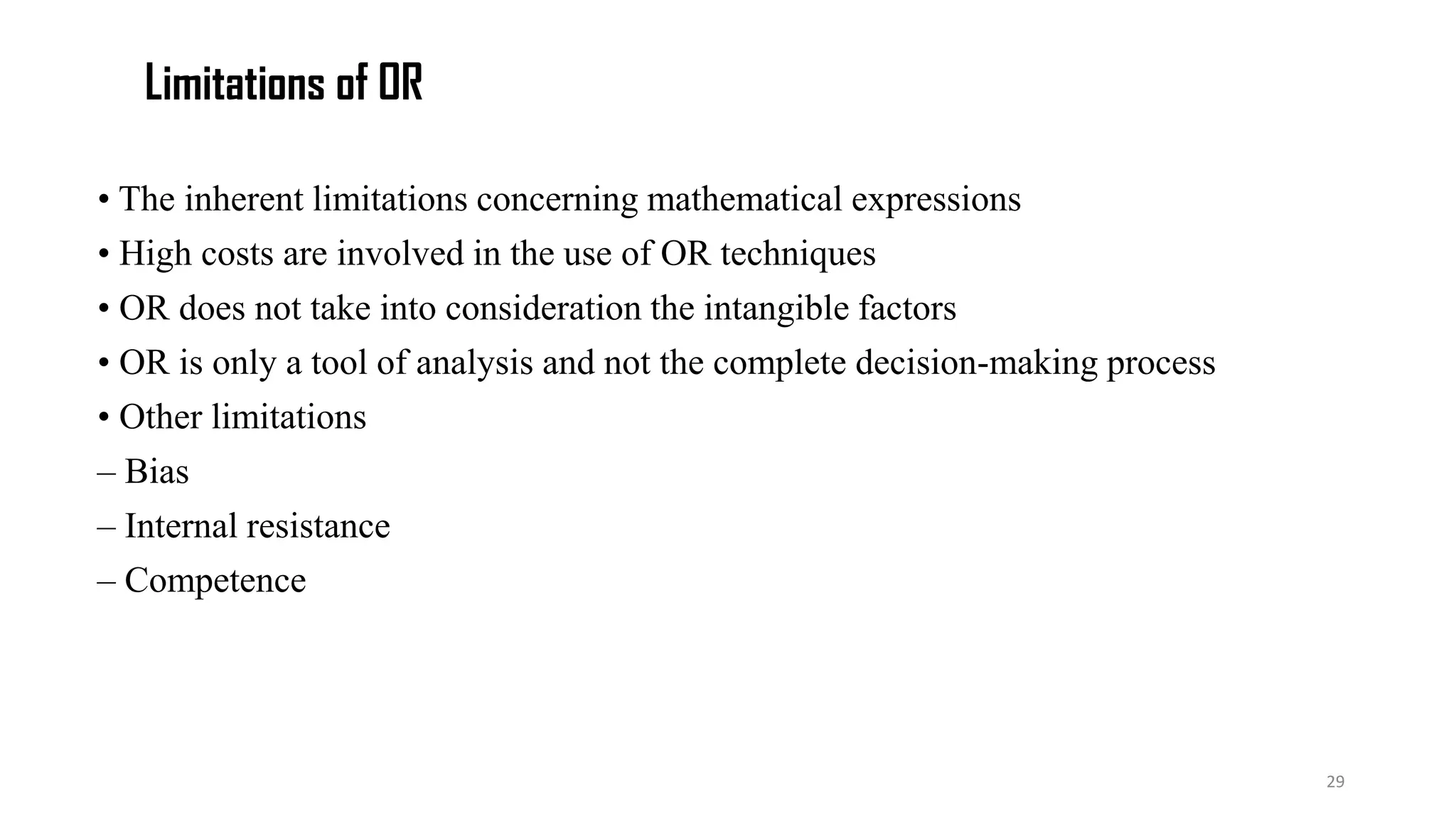Limitations of OR
• The inherent limitations concerning mathematical expressions
• High costs are involved in the use of OR techniques
• OR does not take into consideration the intangible factors
• OR is only a tool of analysis and not the complete decision-making process
• Other limitations
– Bias
– Internal resistance
– Competence
29
 