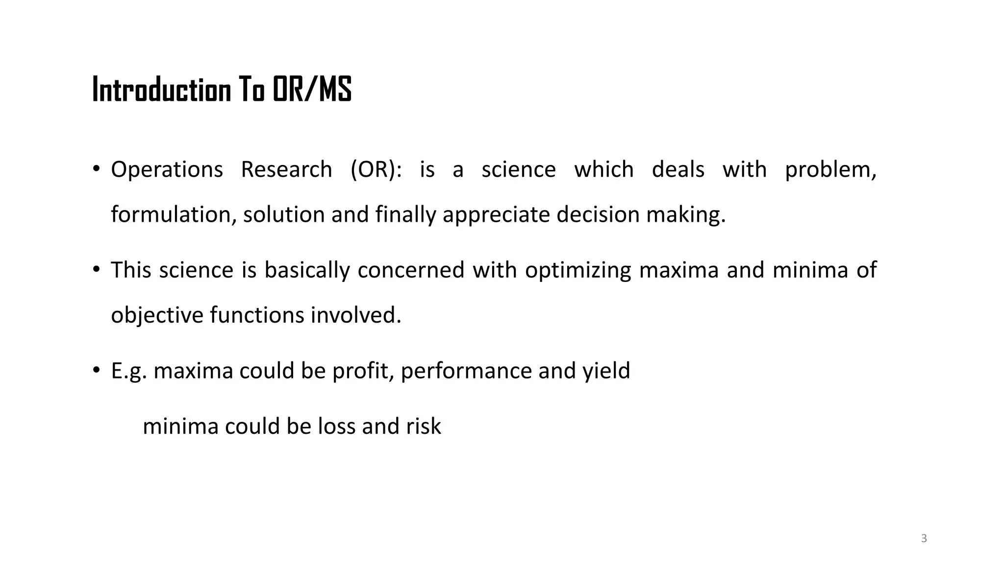 Introduction To OR/MS
• Operations Research (OR): is a science which deals with problem,
formulation, solution and finally appreciate decision making.
• This science is basically concerned with optimizing maxima and minima of
objective functions involved.
• E.g. maxima could be profit, performance and yield
minima could be loss and risk
3
 