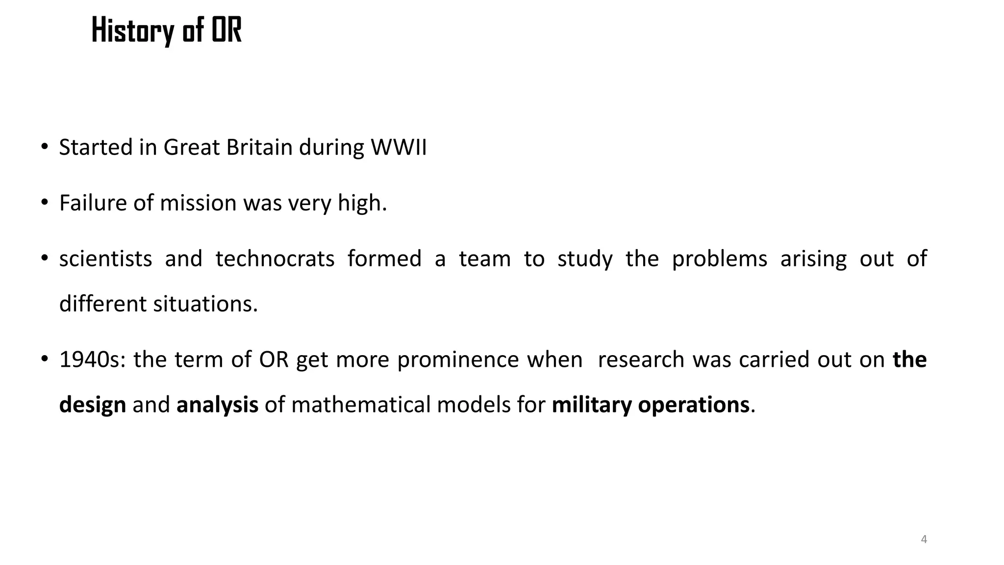 History of OR
• Started in Great Britain during WWII
• Failure of mission was very high.
• scientists and technocrats formed a team to study the problems arising out of
different situations.
• 1940s: the term of OR get more prominence when research was carried out on the
design and analysis of mathematical models for military operations.
4
 