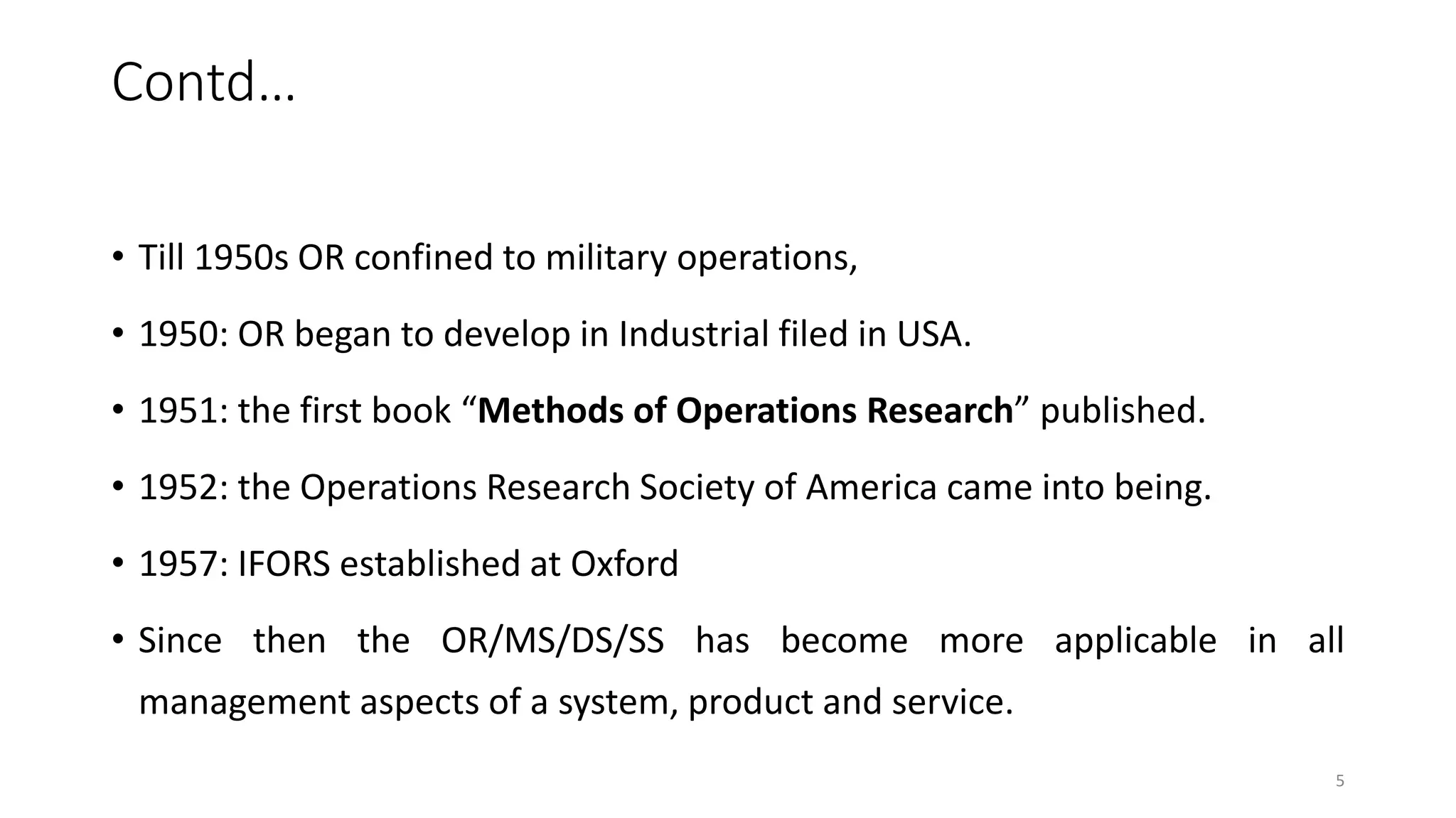 Contd…
• Till 1950s OR confined to military operations,
• 1950: OR began to develop in Industrial filed in USA.
• 1951: the first book “Methods of Operations Research” published.
• 1952: the Operations Research Society of America came into being.
• 1957: IFORS established at Oxford
• Since then the OR/MS/DS/SS has become more applicable in all
management aspects of a system, product and service.
5
 