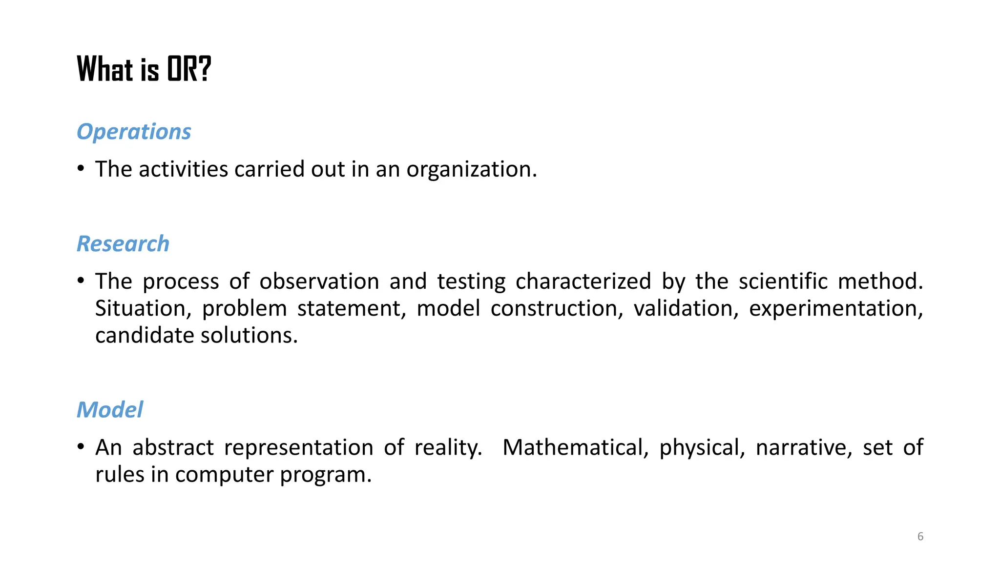What is OR?
6
Operations
• The activities carried out in an organization.
Research
• The process of observation and testing characterized by the scientific method.
Situation, problem statement, model construction, validation, experimentation,
candidate solutions.
Model
• An abstract representation of reality. Mathematical, physical, narrative, set of
rules in computer program.
 