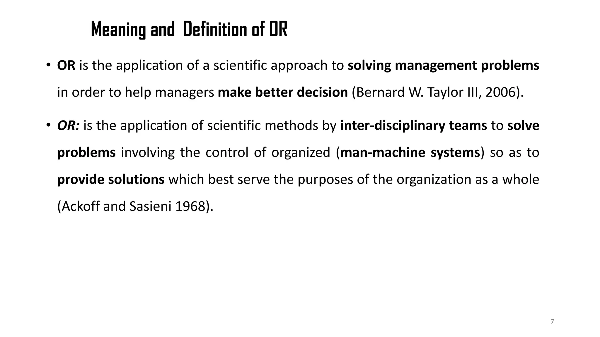 Meaning and Definition of OR
• OR is the application of a scientific approach to solving management problems
in order to help managers make better decision (Bernard W. Taylor III, 2006).
• OR: is the application of scientific methods by inter-disciplinary teams to solve
problems involving the control of organized (man-machine systems) so as to
provide solutions which best serve the purposes of the organization as a whole
(Ackoff and Sasieni 1968).
7
 