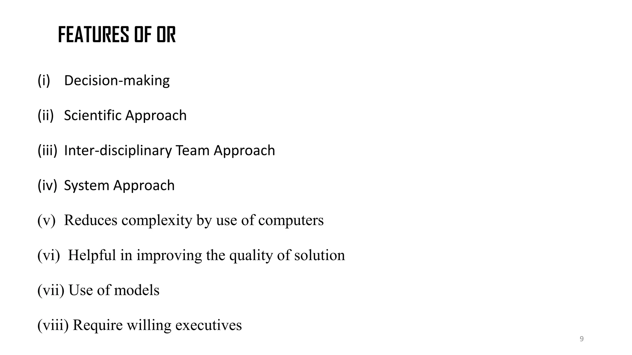 FEATURES OF OR
(i) Decision-making
(ii) Scientific Approach
(iii) Inter-disciplinary Team Approach
(iv) System Approach
(v) Reduces complexity by use of computers
(vi) Helpful in improving the quality of solution
(vii) Use of models
(viii) Require willing executives
9
 
