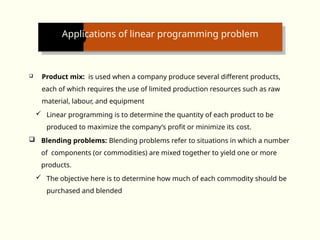 Applications of linear programming problem
 Product mix: is used when a company produce several different products,
each of which requires the use of limited production resources such as raw
material, labour, and equipment
 Linear programming is to determine the quantity of each product to be
produced to maximize the company’s profit or minimize its cost.
 Blending problems: Blending problems refer to situations in which a number
of components (or commodities) are mixed together to yield one or more
products.
 The objective here is to determine how much of each commodity should be
purchased and blended
 