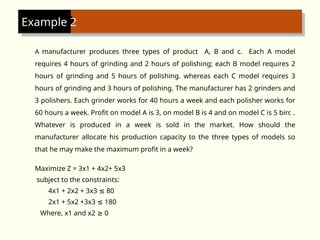 A manufacturer produces three types of product A, B and c. Each A model
requires 4 hours of grinding and 2 hours of polishing; each B model requires 2
hours of grinding and 5 hours of polishing. whereas each C model requires 3
hours of grinding and 3 hours of polishing. The manufacturer has 2 grinders and
3 polishers. Each grinder works for 40 hours a week and each polisher works for
60 hours a week. Profit on model A is 3, on model B is 4 and on model C is 5 birr. .
Whatever is produced in a week is sold in the market. How should the
manufacturer allocate his production capacity to the three types of models so
that he may make the maximum profit in a week?
Maximize Z = 3x1 + 4x2+ 5x3
subject to the constraints:
4x1 + 2x2 + 3x3 80
≤
2x1 + 5x2 +3x3 180
≤
Where, x1 and x2 0
≥
Example 2
 