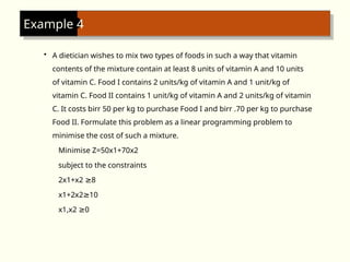 Example 4
• A dietician wishes to mix two types of foods in such a way that vitamin
contents of the mixture contain at least 8 units of vitamin A and 10 units
of vitamin C. Food I contains 2 units/kg of vitamin A and 1 unit/kg of
vitamin C. Food II contains 1 unit/kg of vitamin A and 2 units/kg of vitamin
C. It costs birr 50 per kg to purchase Food I and birr .70 per kg to purchase
Food II. Formulate this problem as a linear programming problem to
minimise the cost of such a mixture.
Minimise Z=50x1+70x2
subject to the constraints
2x1+x2 8
≥
x1+2x2 10
≥
x1,x2 0
≥
 