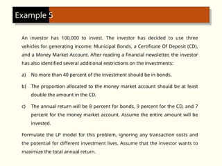 An investor has 100,000 to invest. The investor has decided to use three
vehicles for generating income: Municipal Bonds, a Certificate Of Deposit (CD),
and a Money Market Account. After reading a financial newsletter, the investor
has also identified several additional restrictions on the investments:
a) No more than 40 percent of the investment should be in bonds.
b) The proportion allocated to the money market account should be at least
double the amount in the CD.
c) The annual return will be 8 percent for bonds, 9 percent for the CD, and 7
percent for the money market account. Assume the entire amount will be
invested.
Formulate the LP model for this problem, ignoring any transaction costs and
the potential for different investment lives. Assume that the investor wants to
maximize the total annual return.
Example 5
 