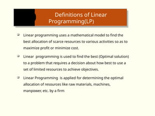 Definitions of Linear
Programming(LP)
 Linear programming uses a mathematical model to find the
best allocation of scarce resources to various activities so as to
maximize profit or minimize cost.
 Linear programming is used to find the best (Optimal solution)
to a problem that requires a decision about how best to use a
set of limited resources to achieve objectives.
 Linear Programming is applied for determining the optimal
allocation of re­
sources like raw materials, machines,
manpower, etc. by a firm
 