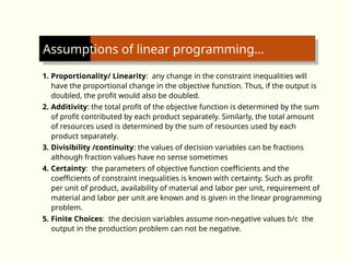 Assumptions of linear programming…
1. Proportionality/ Linearity: any change in the constraint inequalities will
have the proportional change in the objective function. Thus, if the output is
doubled, the profit would also be doubled.
2. Additivity: the total profit of the objective function is determined by the sum
of profit contributed by each product separately. Similarly, the total amount
of resources used is determined by the sum of resources used by each
product separately.
3. Divisibility /continuity: the values of decision variables can be fractions
although fraction values have no sense sometimes
4. Certainty: the parameters of objective function coefficients and the
coefficients of constraint inequalities is known with certainty. Such as profit
per unit of product, availability of material and labor per unit, requirement of
material and labor per unit are known and is given in the linear programming
problem.
5. Finite Choices: the decision variables assume non-negative values b/c the
output in the production problem can not be negative.
 