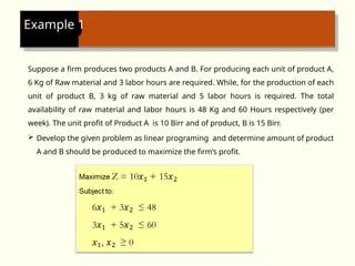 Example 1
Suppose a firm produces two products A and B. For producing each unit of product A,
6 Kg of Raw material and 3 labor hours are required. While, for the production of each
unit of product B, 3 kg of raw material and 5 labor hours is required. The total
availability of raw material and labor hours is 48 Kg and 60 Hours respectively (per
week). The unit profit of Product A is 10 Birr and of product, B is 15 Birr.
 Develop the given problem as linear programing and determine amount of product
A and B should be produced to maximize the firm’s profit.
 