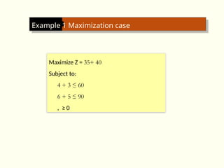 Example 1 Maximization case
Maximize Z = 35+ 40
Subject to:
4 + 3 ≤ 60
6 + 5 ≤ 90
, ≥ 0
 