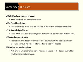 Some special issues
 Individual constraints problem
– If the constrain has only one variable
 No feasible solutions
– LP is infeasible if there exist no solution that satisfies all of the constraints.
 Unbounded problems
– Exists when the value of the objective function can be increased without limit.
 Redundant constraints
– A constraint that does not form a unique boundary of the feasible solution
space; its removal would not alter the feasible solution space.
 Multiple optimal solutions
– Problems in which different combinations of values of the decision variables
yield the same optimal value.
 