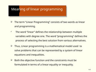 Meaning of linear programming
 The term “Linear Programming” consists of two words as linear
and programming.
 The word “linear” defines the relationship between multiple
variables with degree one. The word “programming” defines the
process of selecting the best solution from various alternatives.
 Thus, Linear programming is a mathematical model used to
solve problems that can be represented by a system of linear
equations and inequalities.
 Both the objective function and the constraints must be
formulated in terms of a linear equality or inequality.
1–3
 
