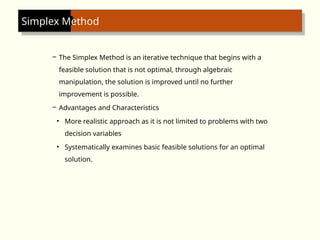 Simplex Method
– The Simplex Method is an iterative technique that begins with a
feasible solution that is not optimal, through algebraic
manipulation, the solution is improved until no further
improvement is possible.
– Advantages and Characteristics
• More realistic approach as it is not limited to problems with two
decision variables
• Systematically examines basic feasible solutions for an optimal
solution.
 