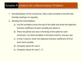 Simplex Procedure for a Maximization Problem
1. Standardization of the constraints. Add a slack variable to the left side,
thereby making it an equality.
2. Develop the initial tableau.
a) List the variables across the top of the table and write the objective
function coefficient of each variable just above it.
b) There should be one row in the body of the table for each
constraint. List slack variables in the basis column, one per row.
c) In the C column, enter the objective function coefficient of 0 for
each slack variable.
d) Compute values for row Z.
e) Compute values for row C – Z.
 