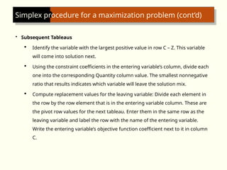 Simplex procedure for a maximization problem (cont’d)
• Subsequent Tableaus
 Identify the variable with the largest positive value in row C – Z. This variable
will come into solution next.
 Using the constraint coefficients in the entering variable’s column, divide each
one into the corresponding Quantity column value. The smallest nonnegative
ratio that results indicates which variable will leave the solution mix.
 Compute replacement values for the leaving variable: Divide each element in
the row by the row element that is in the entering variable column. These are
the pivot row values for the next tableau. Enter them in the same row as the
leaving variable and label the row with the name of the entering variable.
Write the entering variable’s objective function coefficient next to it in column
C.
 