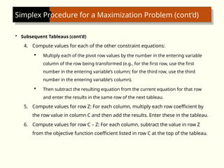 Simplex Procedure for a Maximization Problem (cont’d)
• Subsequent Tableaus (cont’d)
4. Compute values for each of the other constraint equations:
 Multiply each of the pivot row values by the number in the entering variable
column of the row being transformed (e.g., for the first row, use the first
number in the entering variable’s column; for the third row, use the third
number in the entering variable’s column).
 Then subtract the resulting equation from the current equation for that row
and enter the results in the same row of the next tableau.
5. Compute values for row Z: For each column, multiply each row coefficient by
the row value in column C and then add the results. Enter these in the tableau.
6. Compute values for row C – Z: For each column, subtract the value in row Z
from the objective function coefficient listed in row C at the top of the tableau.
 