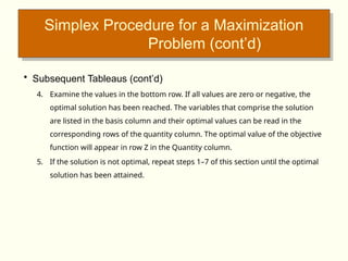 Simplex Procedure for a Maximization
Problem (cont’d)
• Subsequent Tableaus (cont’d)
4. Examine the values in the bottom row. If all values are zero or negative, the
optimal solution has been reached. The variables that comprise the solution
are listed in the basis column and their optimal values can be read in the
corresponding rows of the quantity column. The optimal value of the objective
function will appear in row Z in the Quantity column.
5. If the solution is not optimal, repeat steps 1–7 of this section until the optimal
solution has been attained.
 