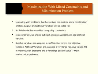 Maximization With Mixed Constraints and
Minimization Problem
 In dealing with problems that have mixed constraints, some combination
of slack, surplus and artificial variables will be called for.
 Artificial variables are added to equality constraints.
 In constraint, we should subtract a surplus variable and add artificial
≥
variable.
 Surplus variables are assigned a coefficient of zero in the objective
function. Artificial Variables are assigned a very large negative value (- M)
in maximization problems and a very large positive value (+ M) in
minimization problems.
 