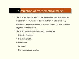 Formulation of mathematical model
 The term formulation refers to the process of converting the verbal
description and numerical data into mathematical expressions,
which represents the relationship among relevant decision variables,
objective and constraints
 The basic components of linear programming are
 Objective function
 Decision variables
 Constraints
 Parameters
 Non-negativity constraints
 