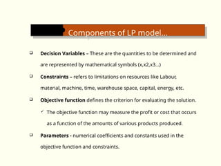 Components of LP model…
 Decision Variables – These are the quantities to be determined and
are represented by mathematical symbols (x,x2,x3…)
 Constraints – refers to limitations on resources like Labour,
material, machine, time, warehouse space, capital, energy, etc.
 Objective function defines the criterion for evaluating the solution.
 The objective function may measure the profit or cost that occurs
as a function of the amounts of various products produced.
 Parameters - numerical coefficients and constants used in the
objective function and constraints.
 