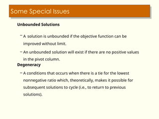 Some Special Issues
Unbounded Solutions
– A solution is unbounded if the objective function can be
improved without limit.
– An unbounded solution will exist if there are no positive values
in the pivot column.
Degeneracy
– A conditions that occurs when there is a tie for the lowest
nonnegative ratio which, theoretically, makes it possible for
subsequent solutions to cycle (i.e., to return to previous
solutions).
 