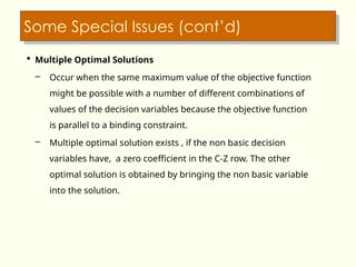 Some Special Issues (cont’d)
 Multiple Optimal Solutions
– Occur when the same maximum value of the objective function
might be possible with a number of different combinations of
values of the decision variables because the objective function
is parallel to a binding constraint.
– Multiple optimal solution exists , if the non basic decision
variables have, a zero coefficient in the C-Z row. The other
optimal solution is obtained by bringing the non basic variable
into the solution.
 